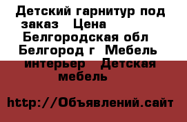 Детский гарнитур под заказ › Цена ­ 65 000 - Белгородская обл., Белгород г. Мебель, интерьер » Детская мебель   